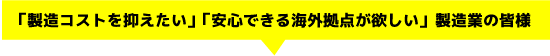 「製造コストを抑えたい」「安心できる海外拠点が欲しい」製造業の皆様